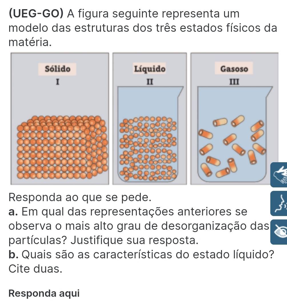 (UEG-GO) A figura seguinte representa um 
modelo das estruturas dos três estados físicos da 
matéria. 
Sólido Gasoso 
I 
Responda ao que se pede. 
a. Em qual das representações anteriores se 
observa o mais alto grau de desorganização das 
partículas? Justifique sua resposta. 
b. Quais são as características do estado líquido? 
Cite duas. 
Responda aqui