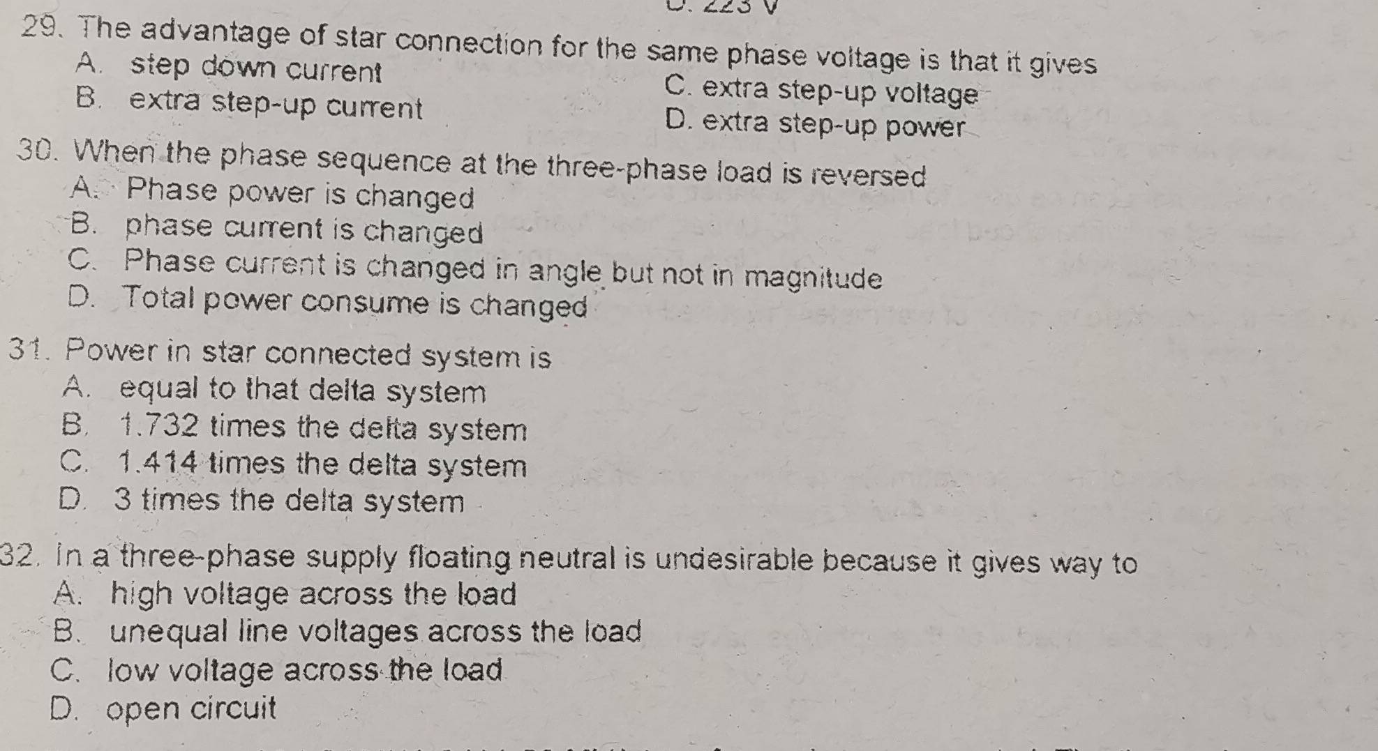 The advantage of star connection for the same phase voltage is that it gives
A. step down current C. extra step-up voltage
B. extra step-up current D. extra step-up power
30. When the phase sequence at the three-phase load is reversed
A. Phase power is changed
B. phase current is changed
C. Phase current is changed in angle but not in magnitude
D. Total power consume is changed
31. Power in star connected system is
A. equal to that delta system
B. 1.732 times the delta system
C. 1.414 times the delta system
D. 3 times the delta system
32. In a three-phase supply floating neutral is undesirable because it gives way to
A. high voltage across the load
B. unequal line voltages across the load
C. low voltage across the load
D. open circuit