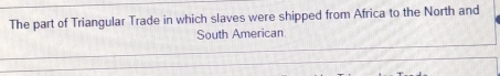 The part of Triangular Trade in which slaves were shipped from Africa to the North and 
South American