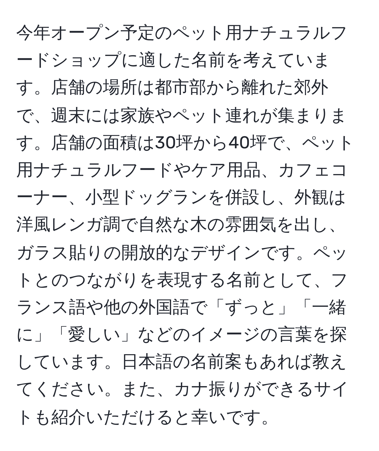 今年オープン予定のペット用ナチュラルフードショップに適した名前を考えています。店舗の場所は都市部から離れた郊外で、週末には家族やペット連れが集まります。店舗の面積は30坪から40坪で、ペット用ナチュラルフードやケア用品、カフェコーナー、小型ドッグランを併設し、外観は洋風レンガ調で自然な木の雰囲気を出し、ガラス貼りの開放的なデザインです。ペットとのつながりを表現する名前として、フランス語や他の外国語で「ずっと」「一緒に」「愛しい」などのイメージの言葉を探しています。日本語の名前案もあれば教えてください。また、カナ振りができるサイトも紹介いただけると幸いです。