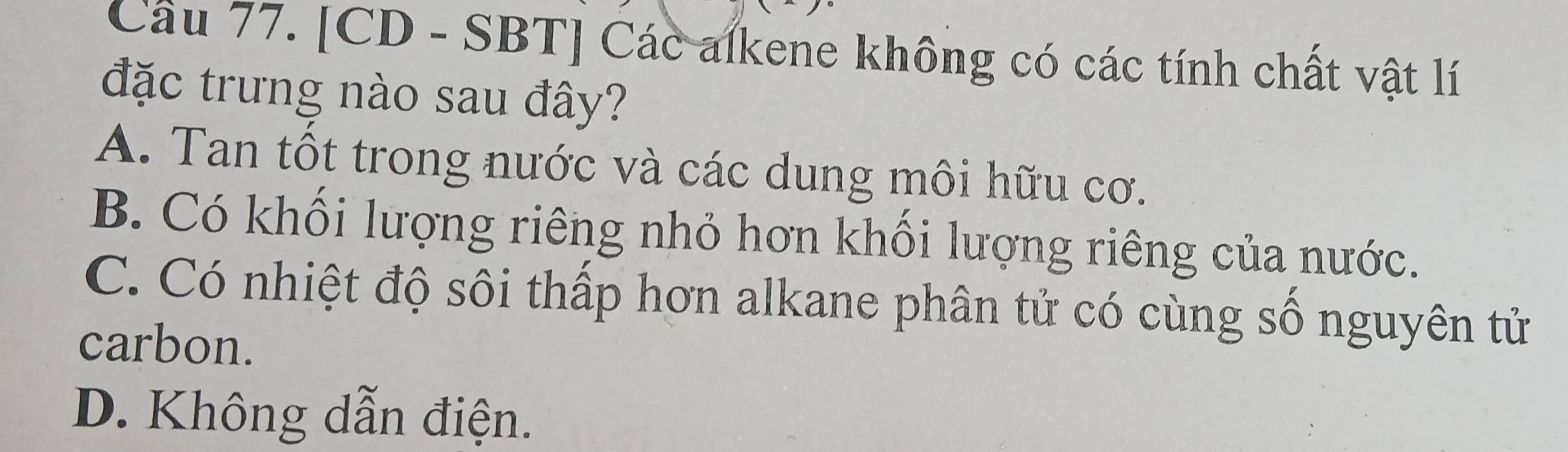 Cầu 77. [CD - SBT] Các alkene không có các tính chất vật lí
đặc trưng nào sau đây?
A. Tan tốt trong nước và các dung môi hữu cơ.
B. Có khối lượng riêng nhỏ hơn khổi lượng riêng của nước.
C. Có nhiệt độ sôi thấp hơn alkane phân tử có cùng số nguyên tử
carbon.
D. Không dẫn điện.