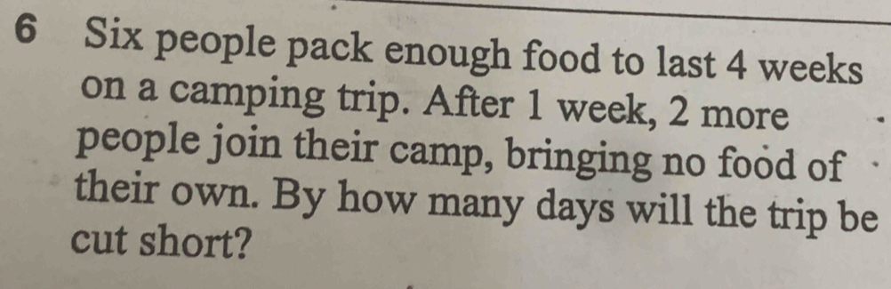 Six people pack enough food to last 4 weeks
on a camping trip. After 1 week, 2 more 
people join their camp, bringing no food of 
their own. By how many days will the trip be 
cut short?