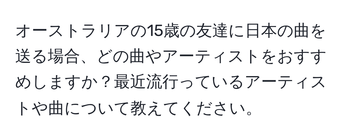 オーストラリアの15歳の友達に日本の曲を送る場合、どの曲やアーティストをおすすめしますか？最近流行っているアーティストや曲について教えてください。