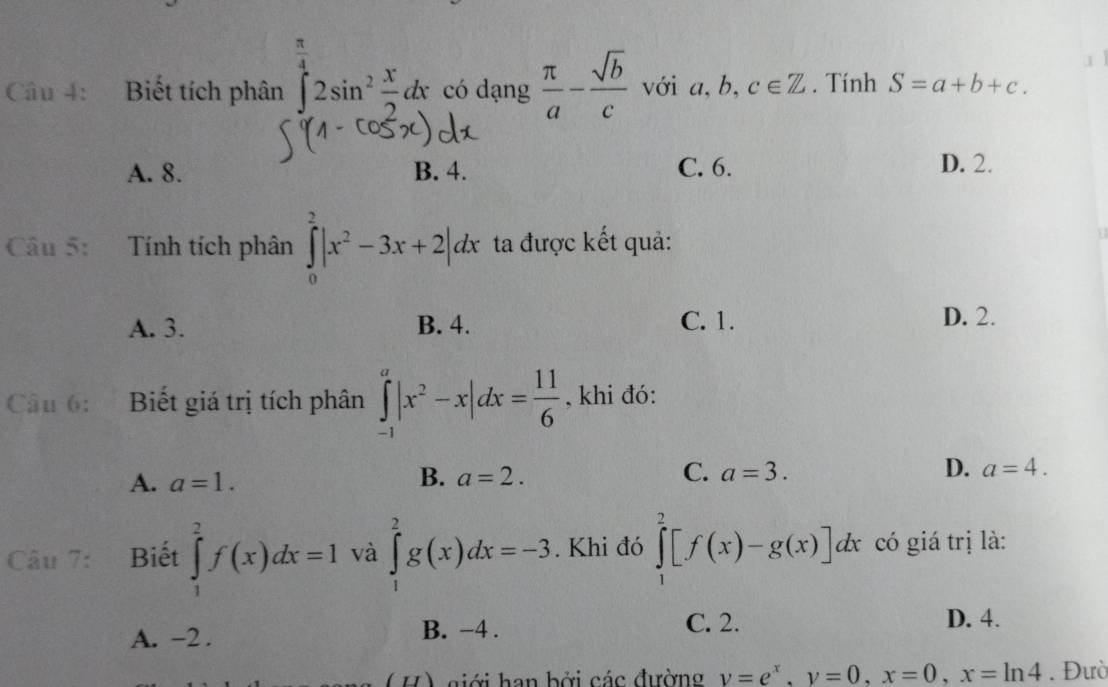  1/4 
Câu 4: Biết tích phân ∈tlimits _0^(42sin ^2) x/2 dx có dạng  π /a - sqrt(b)/c  với a, b,c∈ Z. Tính S=a+b+c.
A. 8. B. 4. C. 6.
D. 2.
Câu 5: Tính tích phân ∈tlimits _0^(2|x^2)-3x+2|dx ta được kết quả:
A. 3. B. 4. C. 1. D. 2.
Câu 6: Biết giá trị tích phân ∈tlimits _(-1)^a|x^2-x|dx= 11/6  , khi đó:
A. a=1.
B. a=2. C. a=3. D. a=4. 
Câu 7: Biết ∈tlimits _1^(2f(x)dx=1 và ∈tlimits _1^2g(x)dx=-3. Khi đó ∈tlimits _1^2[f(x)-g(x)]dx có giá trị là:
A. -2. B. -4.
C. 2. D. 4.
H giới han bởi các đường y=e^x), y=0, x=0, x=ln 4. Đườ