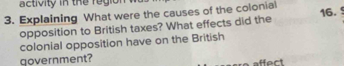 activity in the region 
3. Explaining What were the causes of the colonial 16. 
opposition to British taxes? What effects did the 
colonial opposition have on the British 
government? 
affect