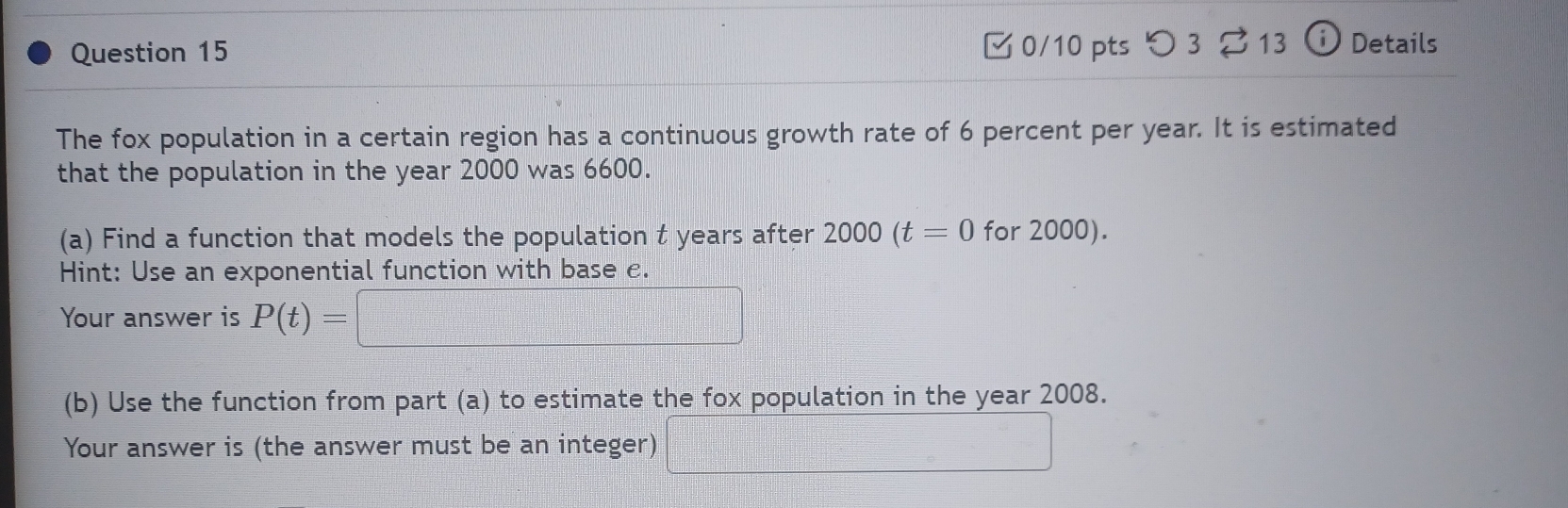 つ 3 13 i Details 
The fox population in a certain region has a continuous growth rate of 6 percent per year. It is estimated 
that the population in the year 2000 was 6600. 
(a) Find a function that models the population t years after 2000(t=0 for 2000). 
Hint: Use an exponential function with base e. 
Your answer is P(t)=|
(b) Use the function from part (a) to estimate the fox population in the year 2008. 
Your answer is (the answer must be an integer)  □ /□  