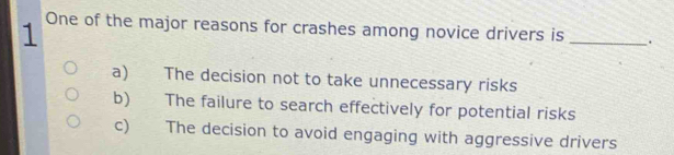 One of the major reasons for crashes among novice drivers is _.
a) The decision not to take unnecessary risks
b) The failure to search effectively for potential risks
c) The decision to avoid engaging with aggressive drivers