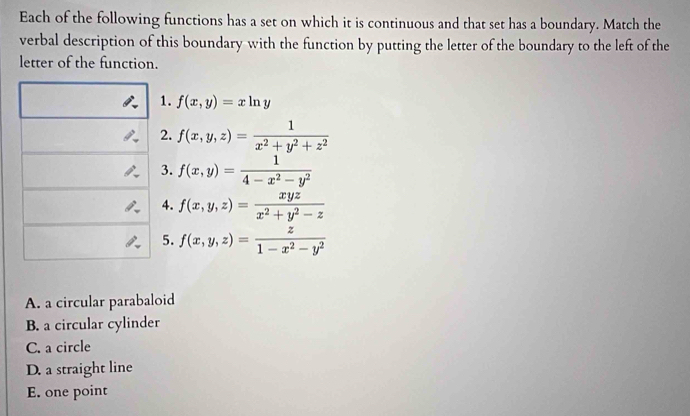 Each of the following functions has a set on which it is continuous and that set has a boundary. Match the
verbal description of this boundary with the function by putting the letter of the boundary to the left of the
letter of the function.
1. f(x,y)=xln y
2. f(x,y,z)= 1/x^2+y^2+z^2 
3. f(x,y)= 1/4-x^2-y^2 
4. f(x,y,z)= xyz/x^2+y^2-z 
5. f(x,y,z)= z/1-x^2-y^2 
A. a circular parabaloid
B. a circular cylinder
C. a circle
D. a straight line
E. one point