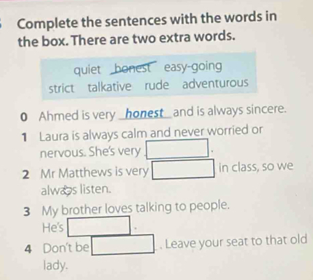 Complete the sentences with the words in
the box. There are two extra words.
quiet bonest easy-going
strict talkative rude adventurous
0 Ahmed is very _honest_ and is always sincere.
1 Laura is always calm and never worried or
nervous. She's very
2 Mr Matthews is very in class, so we
alwas listen.
3 My brother loves talking to people.
He's
4 Don't be . Leave your seat to that old
lady.