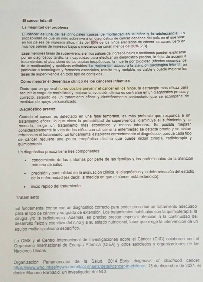 El cáncer infantil
La magnitud del problema
El cáncer es una de las príncipales causas de mortalidad en la níñez y la adolescencia. La
probabilidad de que un niño sobreviva a un diagnóstico de cáncer depende del país en el que viva:
en los países de ingresos altos, más del 80% de los niños afectados de cáncer se curan, pero en
muchos países de ingresos bajos o medianos se curan menos del 30% [2,3]
Esas menores tasas de supervivencia en los países de ingresos bajos o medianos pueden explicarse
por un diagnóstico tardío, la incapacidad para efectuar un diagnóstico preciso, la falta de acceso a
tratamientos, el abandono de las pautas terapéuticas, la muerte por toxicidad (efectos secundarios
de la medicación) y recidivas evitables. La mejora del acceso a la atención oncológica infantil, en
particular a tecnologías y fármacos esenciales, resulta muy rentable, es viable y puede mejorar las
tasas de supervivencia en todo tipo de contextos,
Cómo mejorar el desenlace clínico de los cánceres infantiles
Dado que en general no es posible prevenir el cáncer en los niños, la estrategia más eficaz para
reducir la carga de morbilidad y mejorar la evolución clínica es centrarse en un diagnóstico precoz y
correcto, seguido de un tratamiento eficaz y científicamente contrastado que se acompañe de
medidas de apoyo personalizado.
Diagnóstico precoz
Cuando el cáncer es detectado en una fase temprana, es más probable que responda a un
tratamiento efícaz, lo que eleva la probabilidad de supervivencia, disminuye el sufrimiento y, a
menudo, exige un tratamiento más económico y menos intensivo. Es posible mejorar
considerablemente la vida de los niños con cáncer si la enfermedad se detecta pronto y se evitan
retrasos en el tratamiento. Es fundamental establecer correctamente el diagnóstico, porque cada tipo
de cáncer requiere una pauta terapéutica distinta que puede incluir cirugía, radioterapia y
quimioterapia
Un diagnóstico precoz tiene tres componentes:
conocimiento de los síntomas por parte de las familias y los profesionales de la atención
primaria de salud;
precisión y puntualidad en la evaluación clínica, el diagnóstico y la determinación del estadio
de la enfermedad (es decir, la medida en que el cáncer está extendido);
inicio rápido del tratamiento.
Tratamiento
Es fundamental contar con un diagnóstico correcto para poder prescribir un tratamiento adecuado
para el tipo de cáncer y su grado de extensión. Los tratamientos habituales son la quimioterapia, la
cirugía y/o la radioterapia. Además, es preciso prestar especial atención a la continuidad del
desarrollo físico y cognitivo del niño y a su estado nutricional, labor que exige la intervención de un
equipo multidisciplinario específico.
La OMS y el Centro Internacional de Investigaciones sobre el Cáncer (CIIC) colaboran con el
Organismo Internacional de Energía Atómica (OIEA) y otros asociados y organizaciones de las
Naciones Unidas.
Organización Panamericana de la Salud, 2014. Early diagnosis of childhood cancer.
https://www.who.int/es/news-room/fact-sheets/detail/cancer-in-children. 13 de diciembre de 2021. el
doctor Mariano Barbacid, un investigador del NCI.