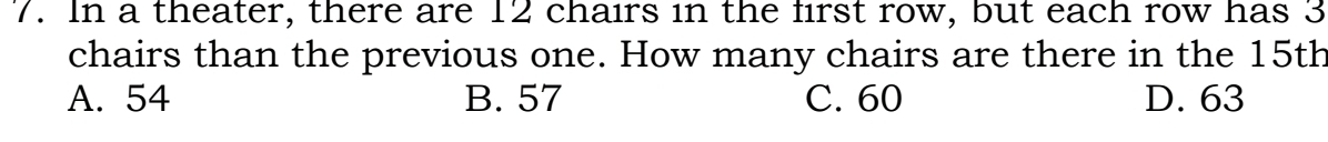 In a theater, there are 12 chairs in the first row, but each row has 3
chairs than the previous one. How many chairs are there in the 15th
A. 54 B. 57 C. 60 D. 63