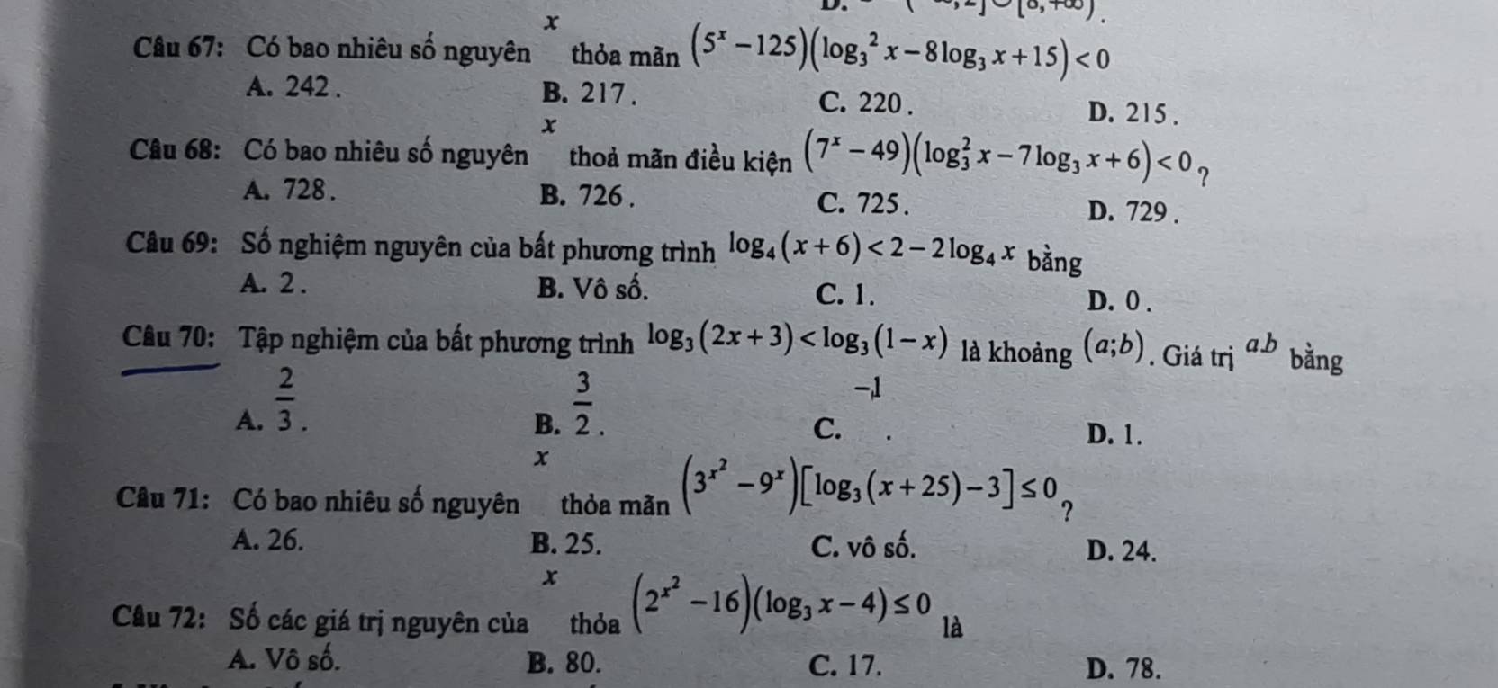 Có bao nhiêu số nguyên thỏa mãn (5^x-125)(log _3^(2x-8log _3)x+15)<0</tex>
A. 242. B. 217.
C. 220. D. 215.
x
Câu 68: Có bao nhiêu số nguyên thoả mãn điều kiện (7^x-49)(log _3^(2x-7log _3)x+6)<0_?
A. 728. B. 726. C. 725. D. 729.
Câu 69: Số nghiệm nguyên của bất phương trình log _4(x+6)<2-2log _4x bằng
A. 2. B. Vô số. C. 1. D. 0.
Câu 70: Tập nghiệm của bất phương trình log _3(2x+3) là khoảng (a;b). Giá trị a. b bằng
A.  2/3 .  3/2 .
-, 1
C.
B. D. 1.
x
Câu 71: Có bao nhiêu số nguyên thỏa mãn (3^(x^2)-9^x)[log _3(x+25)-3]≤ 0 ?
A. 26. B. 25. C. vô số. D. 24.
x
Câu 72: Số các giá trị nguyên của thỏa (2^(x^2)-16)(log _3x-4)≤ 0 là
A. Vô số. B. 80. C. 17. D. 78.