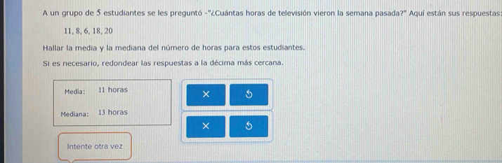 A un grupo de 5 estudiantes se les preguntó -''¿Cuántas horas de televisión vieron la semana pasada?' Aquí están sus respuestas:
11, 8, 6, 18, 20
Hallar la media y la mediana del número de horas para estos estudiantes. 
Si es necesario, redondear las respuestas a la décima más cercana. 
Media: 11 horas 
× 
Mediana: 13 horas 
× 
Intente otra vez