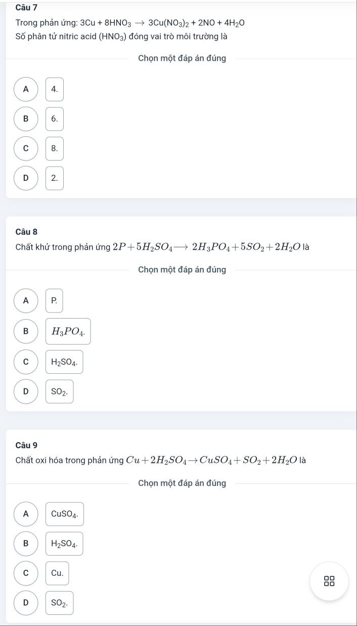 Trong phản ứng: 3Cu+8HNO_3to 3Cu(NO_3)_2+2NO+4H_2O
Số phân tử nitric acid (HNO_3) đóng vai trò môi trường là
Chọn một đáp án đúng
A A.
B 6.
C 8.
D 2.
Câu 8
Chất khử trong phản ứng 2P+5H_2SO_4to 2H_3PO_4+5SO_2+2H_2O là
Chọn một đáp án đúng
A P
B H_3PO_4.
C H_2SO_4.
D SO_2. 
Câu 9
Chất oxi hóa trong phản ứng Cu+2H_2SO_4to CuSO_4+SO_2+2H_2O là
Chọn một đáp án đúng
A CuSO_4.
B H_2SO_4.
C Cu. 
88
D SO_2.