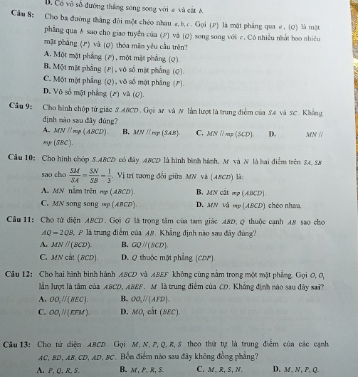 D. Có vô số đường thẳng song song với a và cắt b
Câu 8: Cho ba đường thẳng đôi một chéo nhau 4, b, c . Gọi (2) là mặt phẳng qua #, (Q) là một
phẳng qua b sao cho giao tuyến của (P) và (Q) song song với c. Có nhiều nhất bao nhiêu
mặt phẳng (P) và (Q) thỏa mãn yêu cầu trên?
A. Một mặt phẳng (P) , một mặt phẳng (Q).
B. Một mặt phẳng (P) , vô số mặt phẳng (Q)
C. Một mặt phẳng (Q), vô số mặt phẳng (P)
D. Vô số mặt phẳng (P) và (Q)
Câu 9: Cho hình chóp tứ giác S.ABCD. Gọi M và N lần lượt là trung điểm của SA và SC. Khẳng
định nào sau đây đúng?
A. MNparallel mp(ABCD). B. MNparallel mp(SAB). C. MN//mp(SCD). D. MN //
mp (SBC).
Cầu 10: Cho hình chóp S.ABCD có đây ABCD là hình bình hành, M và N là hai điểm trên SA, SB
sao cho  SM/SA = SN/SB = 1/3 . Vị trí tương đổi giữa MN và (ABCD) là:
A. MN nằm trên mp(ABCD) B. MN cắt mp ( BCD
C. MN song song mp (ABCD) D. MN và mp (ABCD) chéo nhau.
Câu 11: Cho tử diện ABCD. Gọi G là trọng tâm của tam giác ABD, Q thuộc cạnh AB sao cho
AQ=2QB P là trung điểm của AB. Khẳng định nào sau đây đúng?
A. MNparallel (BCD). B. GQparallel (BCD).
C. MN cắt ( Bệ D. Q thuộc mặt phẳng (CDP).
∠ D
Câu 12: Cho hai hình bình hành ABCD và ABEF không cùng nằm trong một mặt phẳng. Gọi 0, 0,
lần lượt là tâm của ABCD, ABEF. M là trung điểm của CD. Khẳng định nào sau đây sai?
A. OO_//(BEC). B. OO_1parallel (AFD).
C. OO_1parallel (EFM). D. MO_1cil(BEC).
Câu 13: Cho tứ diện ABCD. Gọi M, N, P, Q, R,S theo thứ tự là trung điểm của các cạnh
AC, BD, AB, CD, AD, BC. Bốn điểm nào sau đây không đồng phẳng?
A. P, Q, R, S. B. M, P, R, S. C. M,R, S, N. D. M, N, P, Q.