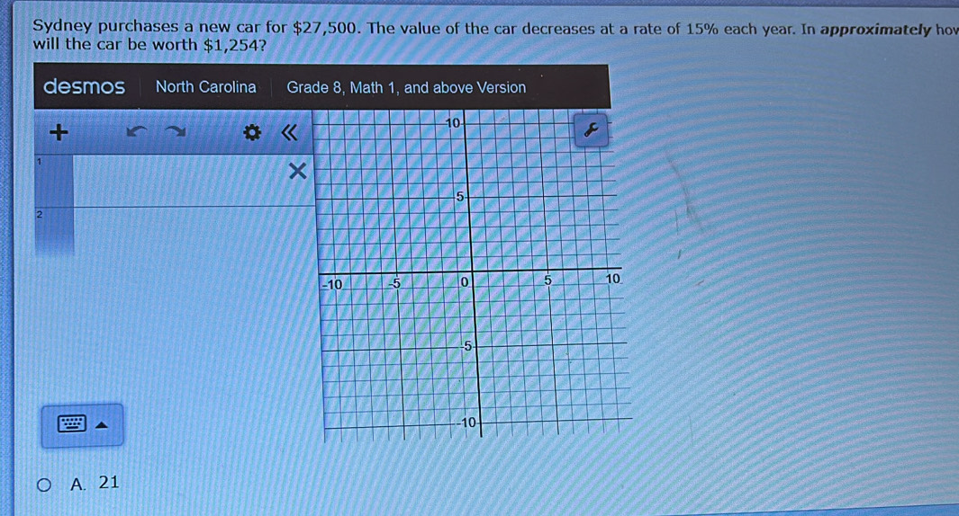 Sydney purchases a new car for $27,500. The value of the car decreases at a rate of 15% each year. In approximately hov
will the car be worth $1,254?
desmos North Carolina Grade 8, Math 1, and above Version
+
1
×
2
A. 21