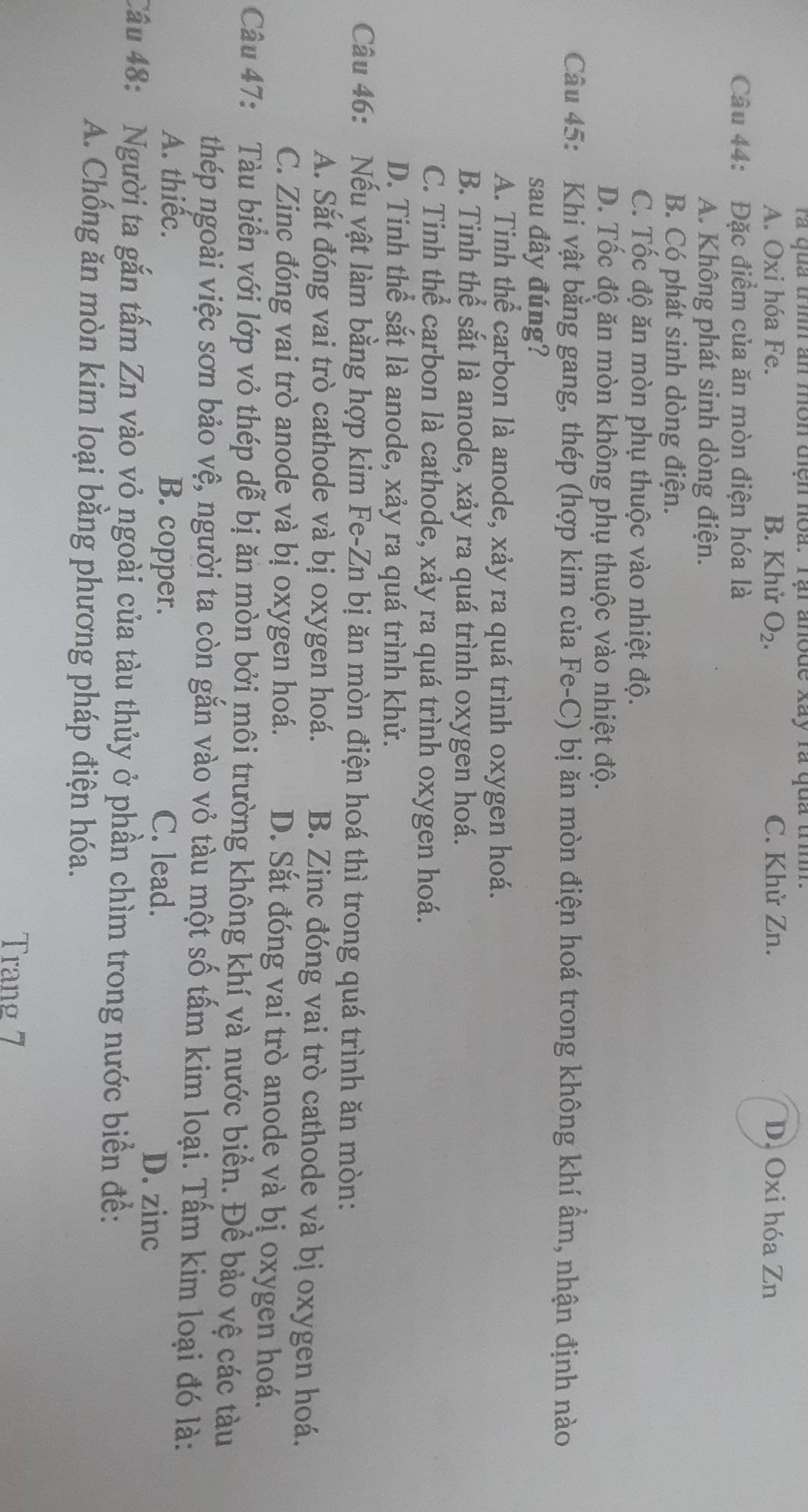 ra quả trình an môn điện hoa. Tại anode xãy rà qua trình.
A. Oxi hóa Fe. B. Khử O_2. C. Khử Zn. D. Oxi hóa Zn
Câu 44: Đặc điểm của ăn mòn điện hóa là
A. Không phát sinh dòng điện.
B. Có phát sinh dòng điện.
C. Tốc độ ăn mòn phụ thuộc vào nhiệt độ.
D. Tốc độ ăn mòn không phụ thuộc vào nhiệt độ.
Câu 45: Khi vật bằng gang, thép (hợp kim của Fe-C) bị ăn mòn điện hoá trong không khí ẩm, nhận định nào
sau đây đúng?
A. Tinh thể carbon là anode, xảy ra quá trình oxygen hoá.
B. Tinh thể sắt là anode, xảy ra quá trình oxygen hoá.
C. Tinh thể carbon là cathode, xảy ra quá trình oxygen hoá.
D. Tinh thể sắt là anode, xảy ra quá trình khử.
Câu 46: Nếu vật làm bằng hợp kim Fe-Zn bị ăn mòn điện hoá thì trong quá trình ăn mòn:
A. Sắt đóng vai trò cathode và bị oxygen hoá. B. Zinc đóng vai trò cathode và bị oxygen hoá.
C. Zinc đóng vai trò anode và bị oxygen hoá. D. Sắt đóng vai trò anode và bị oxygen hoá.
Câu 47: Tàu biển với lớp vỏ thép dễ bị ăn mòn bởi môi trường không khí và nước biển. Để bảo vệ các tàu
thép ngoài việc sơn bảo vệ, người ta còn gắn vào vỏ tàu một số tấm kim loại. Tấm kim loại đó là:
A. thiếc. B. copper. C. lead.
D. zinc
Câu 48: Người ta gắn tấm Zn vào vỏ ngoài của tàu thủy ở phần chìm trong nước biển để:
A. Chống ăn mòn kim loại bằng phương pháp điện hóa.
Trang 7
