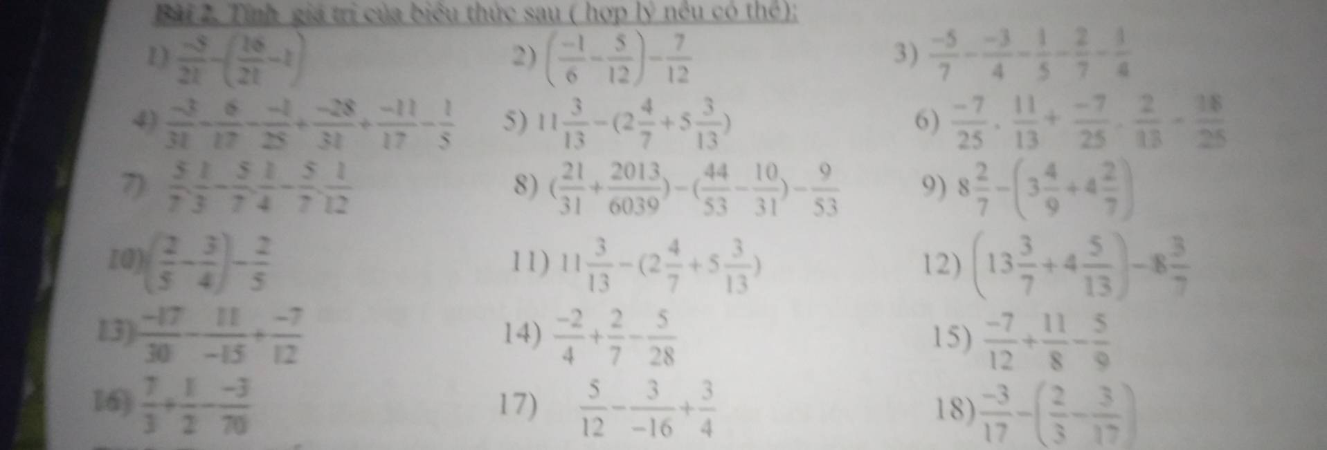 Tính giá trị của biểu thức sau ( hợp lý nều có thể);
1)  (-5)/21 -( 16/21 -1) ( (-1)/6 - 5/12 )- 7/12   (-5)/7 - (-3)/4 - 1/5 - 2/7 - 3/4 
2)
3)
4)  (-3)/31 - 6/17 - (-1)/25 + (-28)/31 + (-11)/17 - 1/5  5) 11 3/13 -(2 4/7 +5 3/13 )  (-7)/25 , 11/13 + (-7)/25 , 2/13 - 38/25 
6)
7)  5/7 , 1/3 - 5/7 , 1/4 - 5/7 , 1/12  ( 21/31 + 2013/6039 )-( 44/53 - 10/31 )- 9/53  8 2/7 -(3 4/9 +4 2/7 )
8)
9)
10) ( 2/5 - 3/4 )- 2/5  11) 11 3/13 -(2 4/7 +5 3/13 ) 12) (13 3/7 +4 5/13 )-8 3/7 
13)  (-17)/30 - 11/-15 + (-7)/12  14)  (-2)/4 + 2/7 - 5/28  15)  (-7)/12 + 11/8 - 5/9 
16)  7/3 + 1/2 - (-3)/70  17)  5/12 - 3/-16 + 3/4  18)  (-3)/17 -( 2/3 - 3/17 )