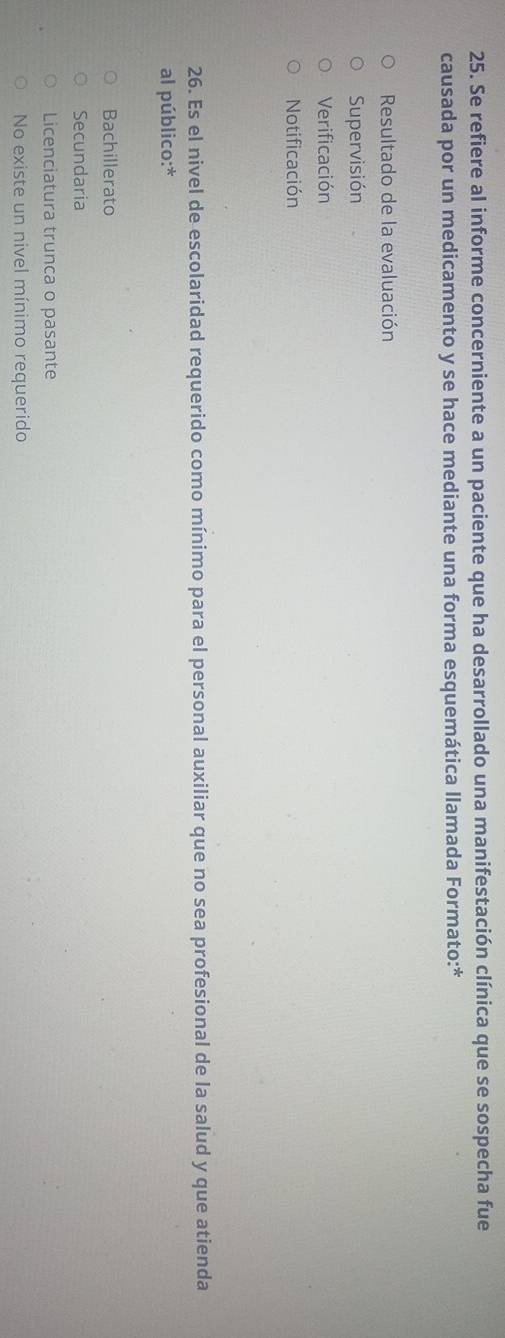 Se refiere al informe concerniente a un paciente que ha desarrollado una manifestación clínica que se sospecha fue
causada por un medicamento y se hace mediante una forma esquemática llamada Formato:*
Resultado de la evaluación
Supervisión
Verificación
Notificación
26. Es el nivel de escolaridad requerido como mínimo para el personal auxiliar que no sea profesional de la salud y que atienda
al público:*
Bachillerato
Secundaria
Licenciatura trunca o pasante
No existe un nivel mínimo requerido