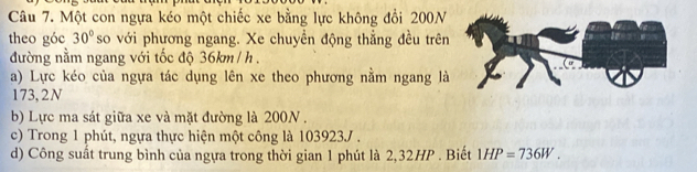 Một con ngựa kéo một chiếc xe bằng lực không đổi 200N
theo góc 30° so với phương ngang. Xe chuyền động thẳng đều trên 
đường nằm ngang với tốc độ 36km /h. 
a) Lực kéo của ngựa tác dụng lên xe theo phương nằm ngang là
173, 2N
b) Lực ma sát giữa xe và mặt đường là 200N. 
c) Trong 1 phút, ngựa thực hiện một công là 103923J. 
d) Công suất trung bình của ngựa trong thời gian 1 phút là 2,32HP. Biết 1HP=736W.