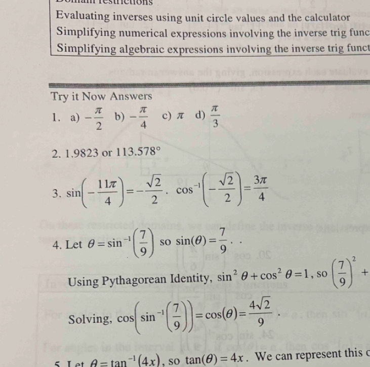 Evaluating inverses using unit circle values and the calculator 
Simplifying numerical expressions involving the inverse trig func 
Simplifying algebraic expressions involving the inverse trig funct 
Try it Now Answers 
1. a) - π /2  b) - π /4  c) π d)  π /3 
2. 1.9823 or 113.578°
3. sin (- 11π /4 )=- sqrt(2)/2 · cos^(-1)(- sqrt(2)/2 )= 3π /4 
4. Let θ =sin^(-1)( 7/9 ) so sin (θ )= 7/9 .. 
Using Pythagorean Identity, sin^2θ +cos^2θ =1, so( 7/9 )^2+
Solving, cos (sin^(-1)( 7/9 ))=cos (θ )= 4sqrt(2)/9 .
θ =tan^(-1)(4x) , so tan (θ )=4x. We can represent this c