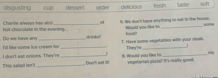 disgusting cup dessert order delicious fresh taste soft
Charlie always has a(n) of 6. We don't have anything to eat in the house.
hot chocolate in the evening. Would you like to _some
. Do we have any _drinks? food?
7. Have some vegetables with your steak.
I'd like some ice cream for_
. They're_
!
. I don't eat onions. They're_ ! 8. Would you like to_
my
This salad isn't _. Don't eat it! vegetarian pizza? It's really good.