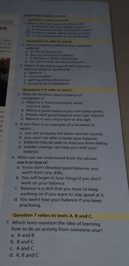 Choose the currest anserer Cestion 1 refers to text A
. What is the man muee of thi s 
to es nhs the adbantages of spor 
ce to eccourage peoçée to attend an ee .
to inform psople abous sports activnies 
f to em ourage people to by stackdining 
Questions 2:3 refer to lest 8.
h s an Labout 2. How is sacklining different from tightrape
well ar Defeve walking ?
l You can practise it otoors. a. I's rot as dangerous.
A sfackline is flatter and longer
d. You don't need special equipment.
3. Which of the fallowing will NOT hellp you
become good at slacklining !
b.concentration a. balance
d. jumping on a trampoline c. getting plenty of practice
Questions 4-6 refer to text C.
4. What do we learn about balance in
paragraph 2?
a. Balance is more important when
you're a chilld.
b. Without good balance you can't play sports.
roi c. People with good balance won't get injured.
15 d. Balance is very important at any age.
n 5. A wet floor is an example of a situation in
which ...
a a. you will probably fall down and be injured.
b. you won't be able to keep your balance.
c. balance may be able to stop you from failing.
d. sudden change can help you with your
balance.
6. What can we understand from the phrase
use it or lose it?
a. If you don't develop good balance, you
won't learn any skills.
b. You will begin to lose things if you don't
work on your balance.
c. Balance is a skill that you have to keep
working on if you want to stay good at it.
d. You won't lose your balance if you keep
practising.
Question 7 refers to texts A, B and C.
7. Which texts mention the idea of learning
how to do an activity from someone else?
a. A and B
b. B and C
c. A and C
d. A, B and C