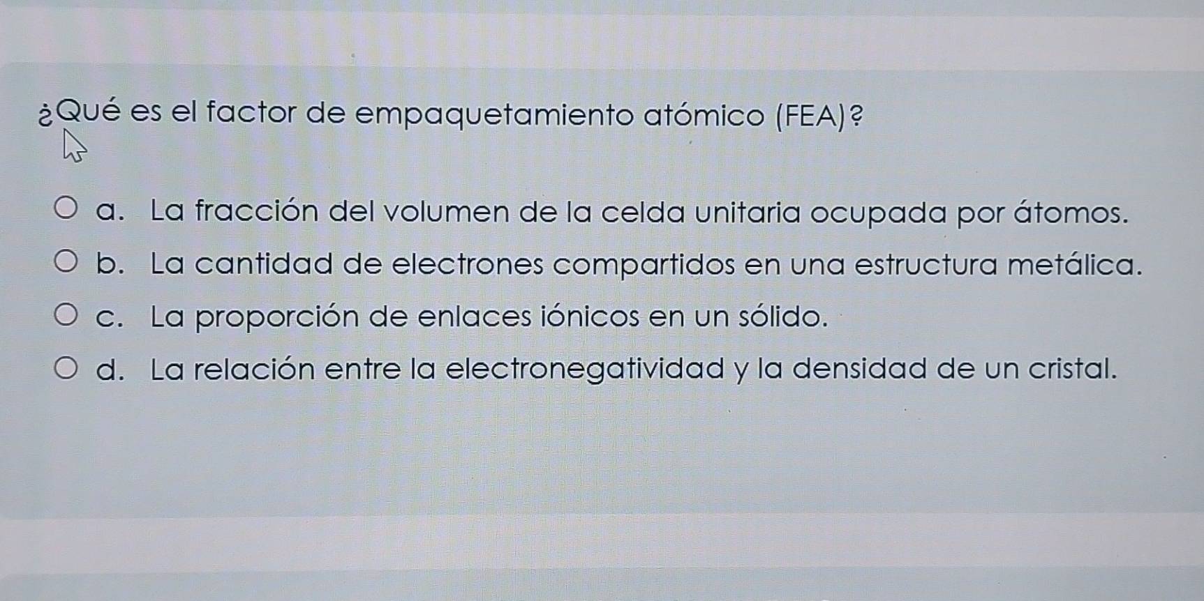 ¿Qué es el factor de empaquetamiento atómico (FEA)?
a. La fracción del volumen de la celda unitaria ocupada por átomos.
b. La cantidad de electrones compartidos en una estructura metálica.
c. La proporción de enlaces iónicos en un sólido.
d. La relación entre la electronegatividad y la densidad de un cristal.