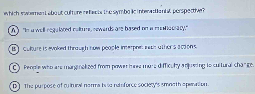 Which statement about culture reflects the symbolic interactionist perspective?
A "In a well-regulated culture, rewards are based on a meritocracy."
B) Culture is evoked through how people interpret each other's actions.
C) People who are marginalized from power have more difficulty adjusting to cultural change.
D The purpose of cultural norms is to reinforce society's smooth operation.