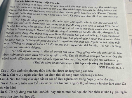 So
Đọc văn bản sau và thực hiện yêu cầu:
(1) Chúng ta ai cũng có cơ hội lựa chọn cách đôn nhận cuộc sống này. Bạn có thể chọn
cách tiếp nhận mọi thứ bằng thái độ tích cực. Bạn có thể chọn cách chất lọc những bài học quý
bầu từ khó khân trở ngại trong cuộc sống. Bạn có toàn quyền lựa chọn, như Winston Churchill
từng nói, ''nhìn thấy cơ hội trong những khó khăn''. Và những lựa chọn đó sẽ tạo nên khác biệt
trong cuộc đời bạn.
(2) Thái độ sống quan trọng đến mức nào? Một nghiên cứu do Đại học Harvard tiên
hành cho thấy 85% thành công của chúng ta do thái độ sống quyết định và chỉ có 15% còn lại
là nhà khả năng chuyên món. Jonh Maxwell đã viết về vấn đề này trong quyền sách của ông.
Talent is Never Enough. Bạn có thể rất tài năng và có nhiều cơ hội đến dồn dập, nhưng thiếu đi
thái độ sống đùng đẫn, thành công bạn khao khát chẳng bao giờ xuất hiện [...]. Câu chuyện tôi
sắp kể đây sẽ cho bạn cái nhìn rõ hơn về điều này. Một phụ nữ gặp 3 người thợ nề và hỏi thăm
họ đang làm gì. ''Chúng tôi đang đặt gạch'', người thợ thứ nhất đáp. Người thứ hai thắng thần
hơm, ''Chứng tôi đang cổ kiểm 17,5 đô- la một giờ''. Người thợ thứ ba đáp, ''Tôi hà? Tôi đang
xây nhà thờ lớn nhất thể giới!''
(3) Mỗi người chúng ta đều có quyền lựa chọn. Cũng giống như các anh thợ nề, bạn
được toàn quyển chọn cách tiếp cận sự vật sự việc. Thái độ chính là món quà bạn trao tặng cho
chính mình. Hãy lựa chọn, hãy bắt đầu ngay từ hóm nay, rằng mình sẽ sống một cách tích cực.
(Thái độ sống là một lựa chọn - Bài học cuộc sống của Brian E. Bartes,
NXB Phụ nữ, tr. 27)
Câu 1. Xác định các phương thức biểu đạt được sử dụng trong văn bản.
Câu 2. Chỉ ra 2 ý nghĩa của việc lựa chọn thái độ sống được nêu trong văn bản.
Câu 3. Nêu tác dụng của việc dẫn ra các số liệu nghiên cứu trong đoạn (2) của văn bản.
Câu 4. Anh/chị hiểu như thể nào về câu trả lời của 3 người thợ nể trong câu chuyện ở đoạn (2)
ủa văn bản?
Tâu 5. Từ nội dung văn bản, anh/chị hãy rút ra một bài học cho bản thân mình? Lý giải ngắn
on sự lưa chọn bài học đó.