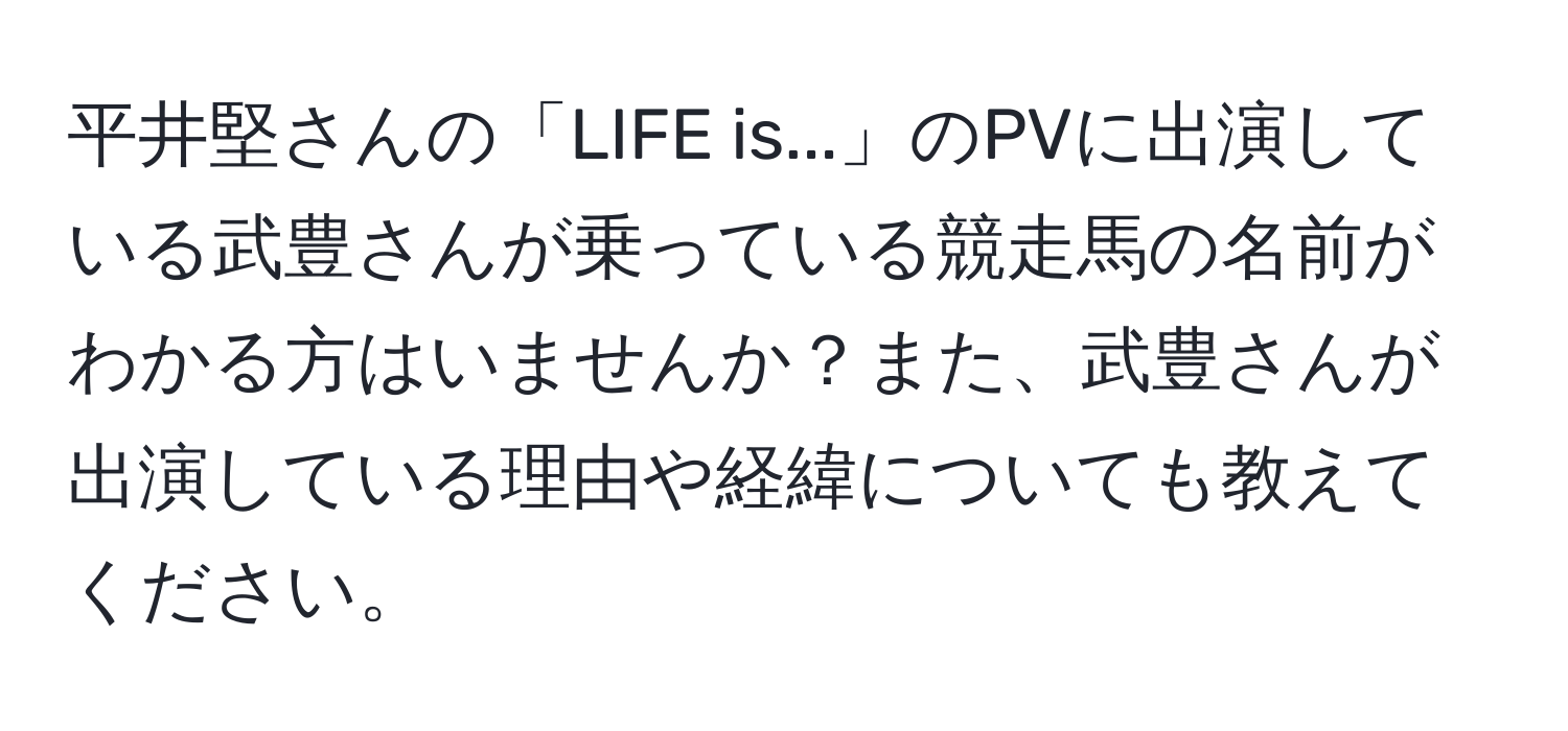 平井堅さんの「LIFE is...」のPVに出演している武豊さんが乗っている競走馬の名前がわかる方はいませんか？また、武豊さんが出演している理由や経緯についても教えてください。