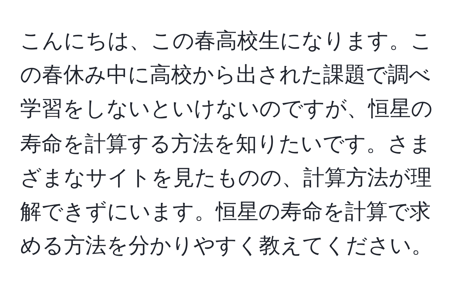 こんにちは、この春高校生になります。この春休み中に高校から出された課題で調べ学習をしないといけないのですが、恒星の寿命を計算する方法を知りたいです。さまざまなサイトを見たものの、計算方法が理解できずにいます。恒星の寿命を計算で求める方法を分かりやすく教えてください。