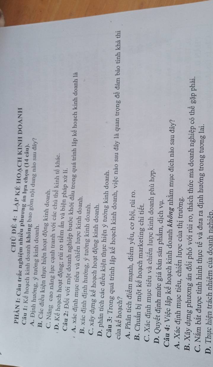 chủ ĐÊ 4: lập Kẻ HOạch KINH DOAnh
PHÀN I: Câu trắc nghiệm nhiều phương án lựa chọn (14 câu).
Câu 1: Kế hoạch kinh doanh không bao gồm nội dung nào sau đây?
A. Định hướng, ý tưởng kinh doanh.
B. Các điều kiện thực hiện hoạt động kinh doanh.
C. Nâng cao năng lực cạnh tranh với các chủ thể kinh tế khác.
D. Kế hoạch hoạt động; rủi ro tiềm ẩn và biện pháp xử lí.
Câu 2: Đối với một doanh nghiệp bước khởi đầu trong quá trình lập kế hoạch kinh doanh là
A. xác định mục tiêu và chiến lược kinh doanh.
B. xác định định hướng, ý tưởng kinh doanh.
C. xây dựng kế hoạch hoạt động kinh doanh.
D. phân tích các điều kiện thực hiện ý tưởng kinh doanh.
Câu 3: Trong quá trình lập kế hoạch kinh doanh, việc nào sau đây là quan trọng để đảm bảo tính khả thi
của kế hoạch?
A. Phân tích điểm mạnh, điểm yếu, cơ hội, rủi ro.
B. Chuẩn bị một kế hoạch marketing chi tiết.
C. Xác định mục tiêu và chiến lược kinh doanh phù hợp.
D. Quyết định mức giá bán sản phẩm, dịch vụ.
Câu 4: Việc lập kế hoạch kinh doanh không nhằm mục đích nào sau đây?
A. Xác định mục tiêu, chiến lược của thị trường.
B. Xây dựng phương án đối phó với rủi ro, thách thức mà doanh nghiệp có thể gặp phải.
C. Nắm bắt được tình hình thực tế và đưa ra định hướng trong tương lai.
D. Thực hiện trách nhiệm của doanh nghiệp.