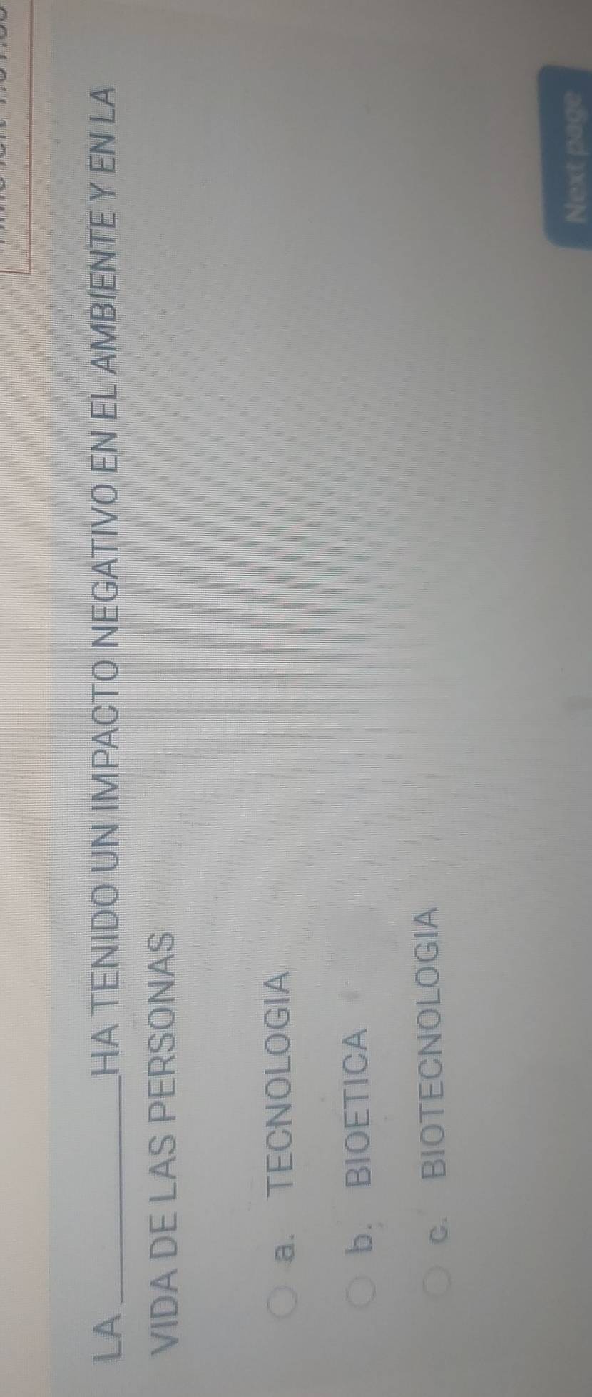 LA _HA TENIDO UN IMPACTO NEGATIVO EN EL AMBIENTE Y EN LA
VIDA DE LAS PERSONAS
a. TECNOLOGIA
b. BIOETICA
c. BIOTECNOLOGIA
Next page