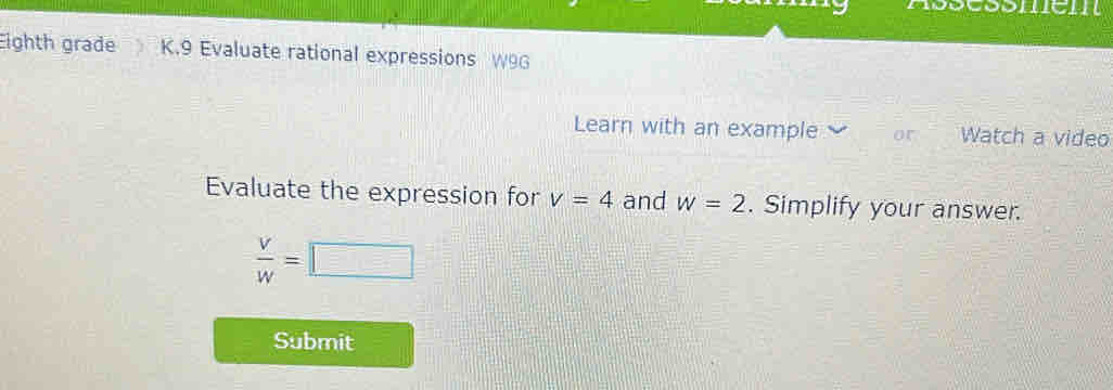 Eighth grade K.9 Evaluate rational expressions W9G 
Learn with an example Watch a video 
Evaluate the expression for v=4 and w=2. Simplify your answer.
 V/W =□
Submit