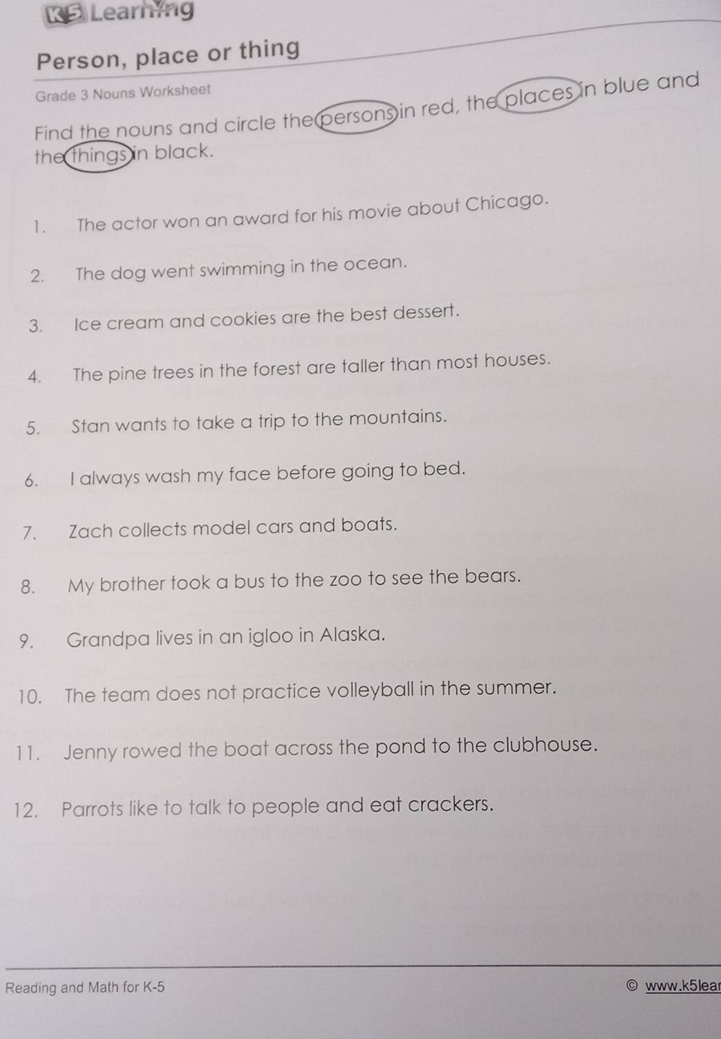 【 Learning 
Person, place or thing 
Grade 3 Nouns Worksheet 
Find the nouns and circle the persons in red, the places in blue and 
the things in black. 
1. The actor won an award for his movie about Chicago. 
2. The dog went swimming in the ocean. 
3. Ice cream and cookies are the best dessert. 
4. The pine trees in the forest are taller than most houses. 
5. Stan wants to take a trip to the mountains. 
6. I always wash my face before going to bed. 
7. Zach collects model cars and boats. 
8. My brother took a bus to the zoo to see the bears. 
9. Grandpa lives in an igloo in Alaska. 
10. The team does not practice volleyball in the summer. 
11. Jenny rowed the boat across the pond to the clubhouse. 
12. Parrots like to talk to people and eat crackers. 
Reading and Math for K-5 www.k5lear