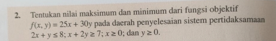 Tentukan nilai maksimum dan minimum dari fungsi objektif
f(x,y)=25x+30y pada daerah penyelesaian sistem pertidaksamaan
2x+y≤ 8; x+2y≥ 7; x≥ 0; dan y≥ 0.