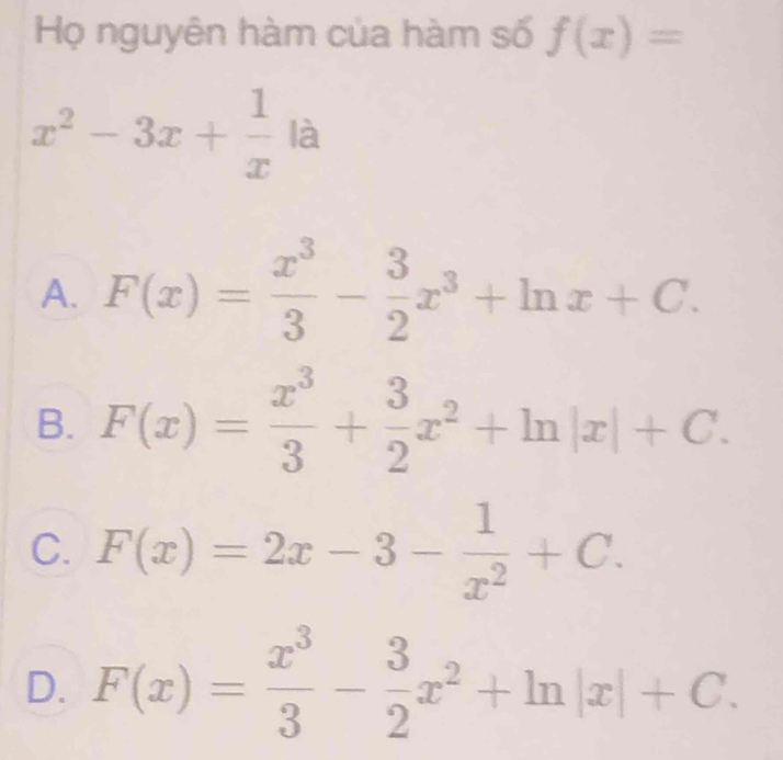 Họ nguyên hàm của hàm số f(x)=
x^2-3x+ 1/x la
A. F(x)= x^3/3 - 3/2 x^3+ln x+C.
B. F(x)= x^3/3 + 3/2 x^2+ln |x|+C.
C. F(x)=2x-3- 1/x^2 +C.
D. F(x)= x^3/3 - 3/2 x^2+ln |x|+C.