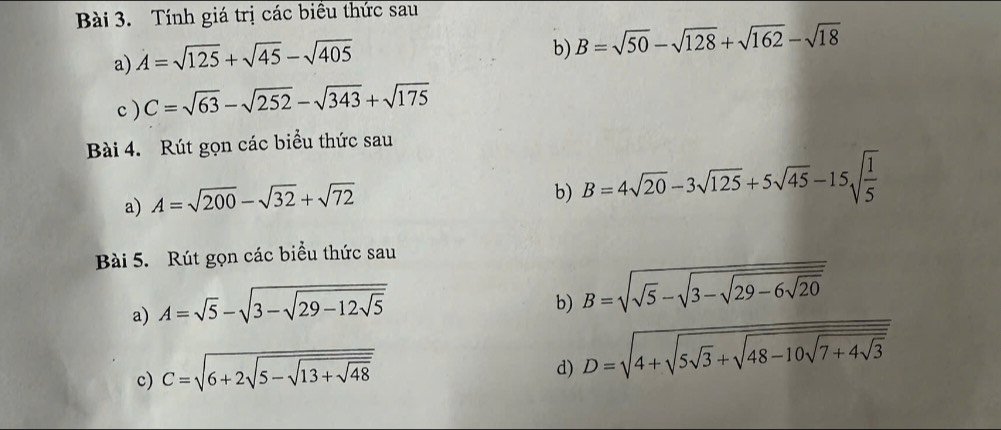 Tính giá trị các biểu thức sau 
a) A=sqrt(125)+sqrt(45)-sqrt(405)
b) B=sqrt(50)-sqrt(128)+sqrt(162)-sqrt(18)
c ) C=sqrt(63)-sqrt(252)-sqrt(343)+sqrt(175)
Bài 4. Rút gọn các biểu thức sau 
a) A=sqrt(200)-sqrt(32)+sqrt(72)
b) B=4sqrt(20)-3sqrt(125)+5sqrt(45)-15sqrt(frac 1)5
Bài 5. Rút gọn các biểu thức sau 
a) A=sqrt(5)-sqrt(3-sqrt 29-12sqrt 5)
b) B=sqrt(sqrt 5)-sqrt(3-sqrt 29-6sqrt 20)
c) C=sqrt(6+2sqrt 5-sqrt 13+sqrt 48)
d) D=sqrt(4+sqrt 5sqrt 3)+sqrt(48-10sqrt 7+4sqrt 3)