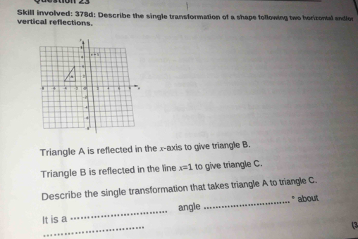 Skill involved: 378d: Describe the single transformation of a shape following two horizontal andlo
vertical reflections.
Triangle A is reflected in the x-axis to give triangle B.
Triangle B is reflected in the line x=1 to give triangle C.
Describe the single transformation that takes triangle A to triangle C.
_° about
_
It is a _angle
(3