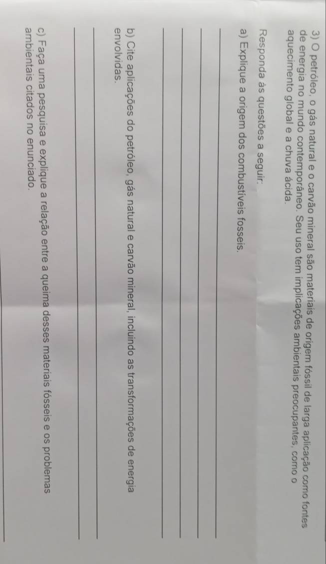 petróleo, o gás natural e o carvão mineral são materiais de origem fóssil de larga aplicação como fontes 
de energia no mundo contemporâneo. Seu uso tem implicações ambientais preocupantes, como o 
aquecimento global e a chuva ácida. 
Responda às questões a seguir: 
a) Explique a origem dos combustíveis fosseis. 
_ 
_ 
_ 
_ 
b) Cite aplicações do petróleo, gás natural e carvão mineral, incluindo as transformações de energia 
envolvidas. 
_ 
_ 
c) Faça uma pesquisa e explique a relação entre a queima desses materiais fósseis e os problemas 
ambientais citados no enunciado. 
_