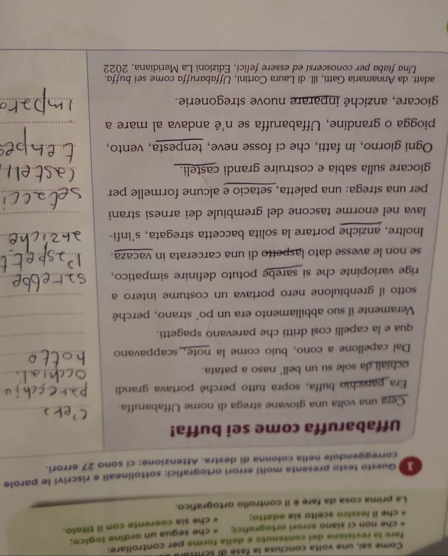 Come sai, una volta conclusa la fase di scrittul
fare la revisione del contenuto e della forma per controllare:
che non ci siano errori ortografici; che segua un ordine logico;
che il lessico scelto sia adatto; che sia coerente con il titolo.
La prima cosa da fare è il controlio ortografico.
]  Questo testo presenta molti errori ortografici: sottolineali e riscrivi le parole
correggendole nella colonna di destra. Attenzione: ci sono 27 errori.
Uffabaruffa come sei buffa!
Cera una volta una giovane strega di nome Uffabaruffa.
Era parechio buffa, sopra tutto perché portava grandi
ochiali da sole su un bell' naso a patata.
Dal capellone a cono, buio come la note, scappavano
qua e la capelli così dritti che parevano spagetti.
Veramente il suo abbiliamento era un po' strano, perché
sotto il grenbiulone nero portava un costume intero a
rige variopinte che si sarebe potuto definire simpatico,
se non le avesse dato laspetto di una carcerata in vacaza.
Inoltre, anziche portare la solita baccetta stregata, s’infi-
lava nel enorme tascone del grembiule dei arnesi strani
per una strega: una paletta, setacio e alcune formelle per
giocare sulla sabia e costruire grandi casteli.
Ogni giorno, in fatti, che ci fosse neve, tenpesta, vento,
piogga o grandine, Uffabaruffa se n'é andava al mare a
giocare, anziché inparare nuove stregonerie.
adatt. da Annamaria Gatti, ill. di Laura Cortini, Uffabaruffa come sei buffa.
Una fiaba per conoscersi ed essere felici, Edizioni La Meridiana, 2022