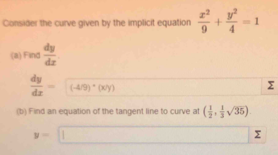 Consider the curve given by the implicit equation  x^2/9 + y^2/4 =1
(a) Find  dy/dx .
 dy/dx =(-4/9)· 4/(x/y)
Σ
(b) Find an equation of the tangent line to curve at ( 1/2 , 1/3 sqrt(35)).
y=□
Σ