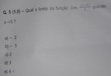 5(1,0) - Qual o limite da função: lim ((x+3))/2  quando
xto 5 ?
a) - 2
b) - 3
c) 2
d) 3
e) 4 。