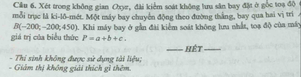 Xét trong không gian Oxyz, đài kiểm soát không lưu sân bay đặt ở gốc toạ độ ( 
mỗi trục là ki-lô-mét. Một máy bay chuyển động theo đường thắng, bay qua hai vị trí
B(-200;-200;450) ). Khi máy bay ở gần đài kiểm soát không lưu nhất, toạ độ của máy 
giá trị của biểu thức P=a+b+c. 
_hét_ 
- Thí sinh không được sử dụng tài liệu; 
- Giám thị không giải thích gì thêm.