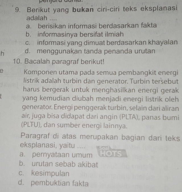 Berikut yang bukan ciri-ciri teks eksplanasi
adalah ....
a. berisikan informasi berdasarkan fakta
b. informasinya bersifat ilmiah
c. informasi yang dimuat berdasarkan khayalan
h d. menggunakan tanda penanda urutan
10. Bacalah paragraf berikut!
e Komponen utama pada semua pembangkit energi
listrik adalah turbin dan generator. Turbin tersebut
harus bergerak untuk menghasilkan energi gerak
yang kemudian diubah menjadi energi listrik oleh
generator. Energi penggerak turbin, selain dari aliran
air, juga bisa didapat dari angin (PLTA), panas bumi
(PLTU), dan sumber energi lainnya.
Paragraf di atas merupakan bagian dari teks
eksplanasi, yaitu ....
a. pernyataan umum OTS
b. urutan sebab akibat
c. kesimpulan
d. pembuktian fakta