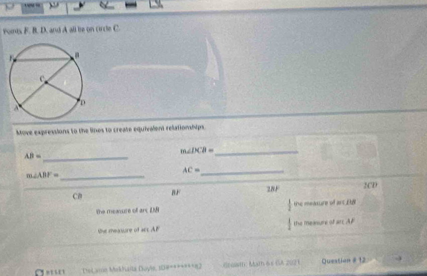 Points F. B. D. and A all lie on circle C.
Move expressions to the lines to create equivalent relationships.
m∠ DCB= _ 
AB= _
_ AC=
_ m∠ ABF=
28F 2CD
CB
BF
the measure of are DB  1/2  the measure of art DB
the measure of arc AF the measune of sec AP
REseT Delanio Mekháïla Duyle, ID#*******82 raistf: Mat6s GA 2021 Question # 12