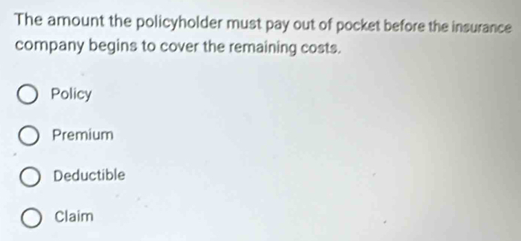 The amount the policyholder must pay out of pocket before the insurance
company begins to cover the remaining costs.
Policy
Premium
Deductible
Claim