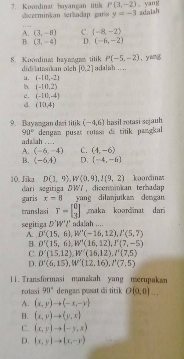 Koordinat bayangan titik P(3,-2) , yang
dicerminkan terhadap garis y=-3 adalah
A. (3,-8) C. (-8,-2)
B. (3,-4) D. (-6,-2)
8. Koordinat bayangan titik P(-5,-2) , yang
didilatasikan oleh [0,2] adalah …
a. (-10,-2)
b. (-10,2)
c. (-10,-4)
d. (10,4)
9. Bayangan dari titik (-4,6) hasil rotasi sejauh
90^o dengan pusat rotasi di titik pangkal
adalah …
A. (-6,-4) C. (4,-6)
B. (-6,4) D. (-4,-6)
10. Jika D(1,9),W(0,9),I(9,2) koordinat
dari segitiga DWI ,dicerminkan terhadap
garis x=8 yang dilanjutkan dengan
translasi T=beginbmatrix 0 3endbmatrix ,maka koordinat dari
segitiga D'W'I' adalah ....
A. D'(15,6),W'(-16,12),I'(5,7)
B. D'(15,6),W'(16,12),I'(7,-5)
C. D'(15,12),W'(16,12),I'(7,5)
D. D'(6,15),W'(12,16),I'(7,5)
11. Transformasi manakah yang merupakan
rotasi 90^o dengan pusat di titik O(0,0)...
A. (x,y)to (-x,-y)
B. (x,y)to (y,x)
C. (x,y)to (-y,x)
D. (x,y)to (x,-y)