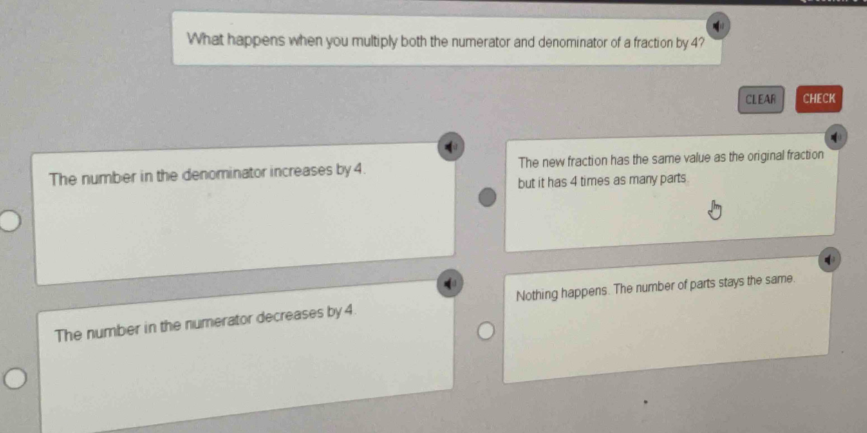 What happens when you multiply both the numerator and denominator of a fraction by 4?
CLEAR CHECK
The number in the denominator increases by 4. The new fraction has the same value as the original fraction
but it has 4 times as many parts
Nothing happens. The number of parts stays the same.
The number in the numerator decreases by 4.